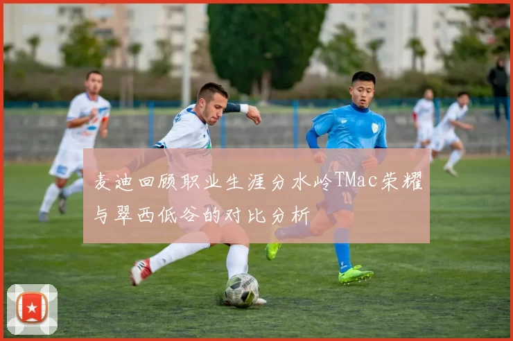 麦迪回顾职业生涯分水岭TMac荣耀与翠西低谷的对比分析