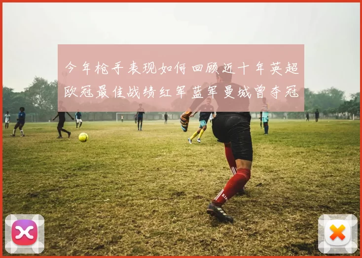 今年枪手表现如何回顾近十年英超欧冠最佳战绩红军蓝军曼城曾夺冠