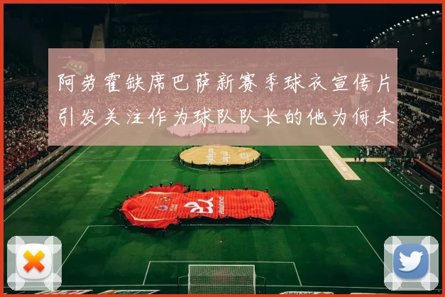 阿劳霍缺席巴萨新赛季球衣宣传片引发关注作为球队队长的他为何未现身