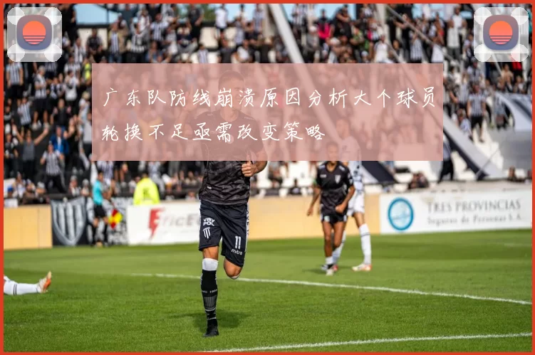 广东队防线崩溃原因分析大个球员轮换不足亟需改变策略