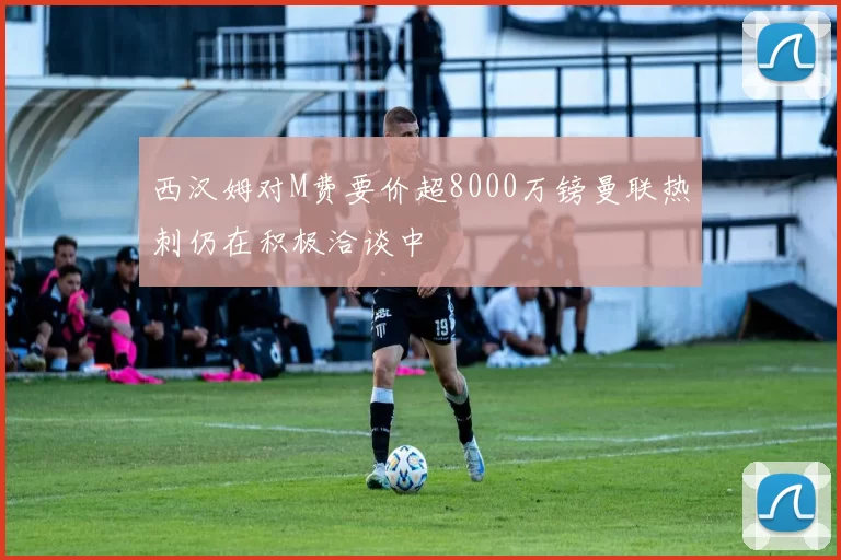 西汉姆对M费要价超8000万镑曼联热刺仍在积极洽谈中