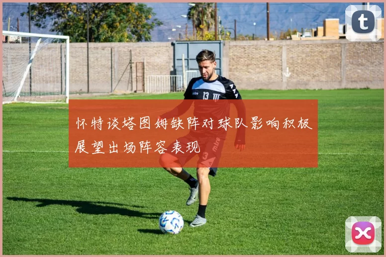 怀特谈塔图姆缺阵对球队影响积极展望出场阵容表现