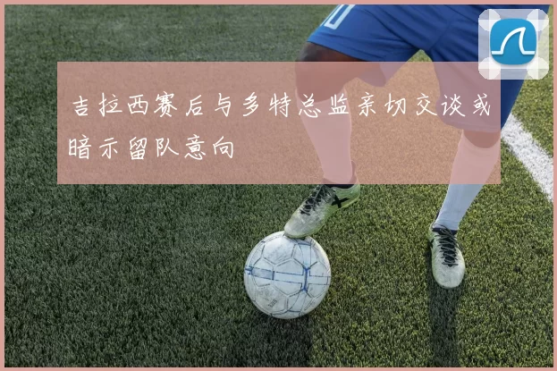 吉拉西赛后与多特总监亲切交谈或暗示留队意向