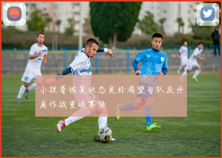 小孩哥恢复状态良好渴望与队友并肩作战重返赛场