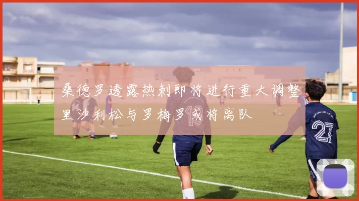 桑德罗透露热刺即将进行重大调整里沙利松与罗梅罗或将离队