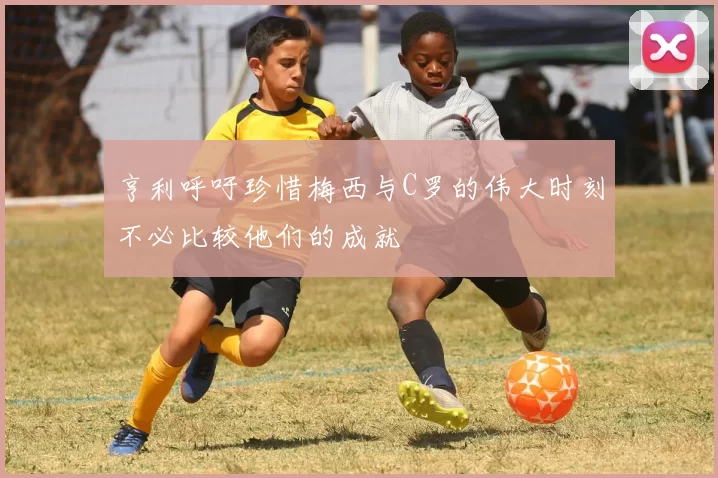 亨利呼吁珍惜梅西与C罗的伟大时刻不必比较他们的成就