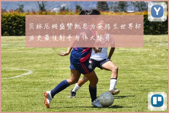 贝林厄姆盛赞凯恩为英格兰世界杯历史最佳射手与伟大球员