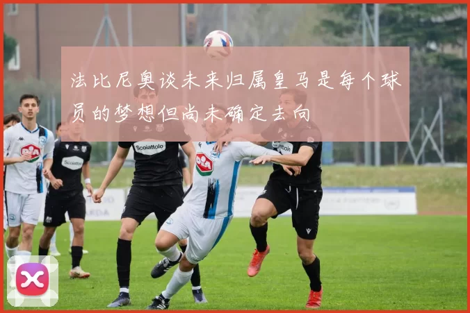 法比尼奥谈未来归属皇马是每个球员的梦想但尚未确定去向