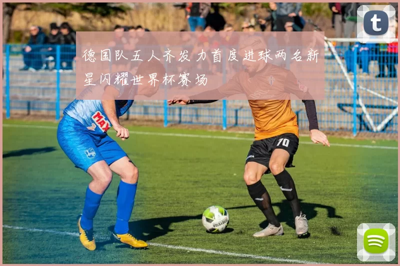 德国队五人齐发力首度进球两名新星闪耀世界杯赛场